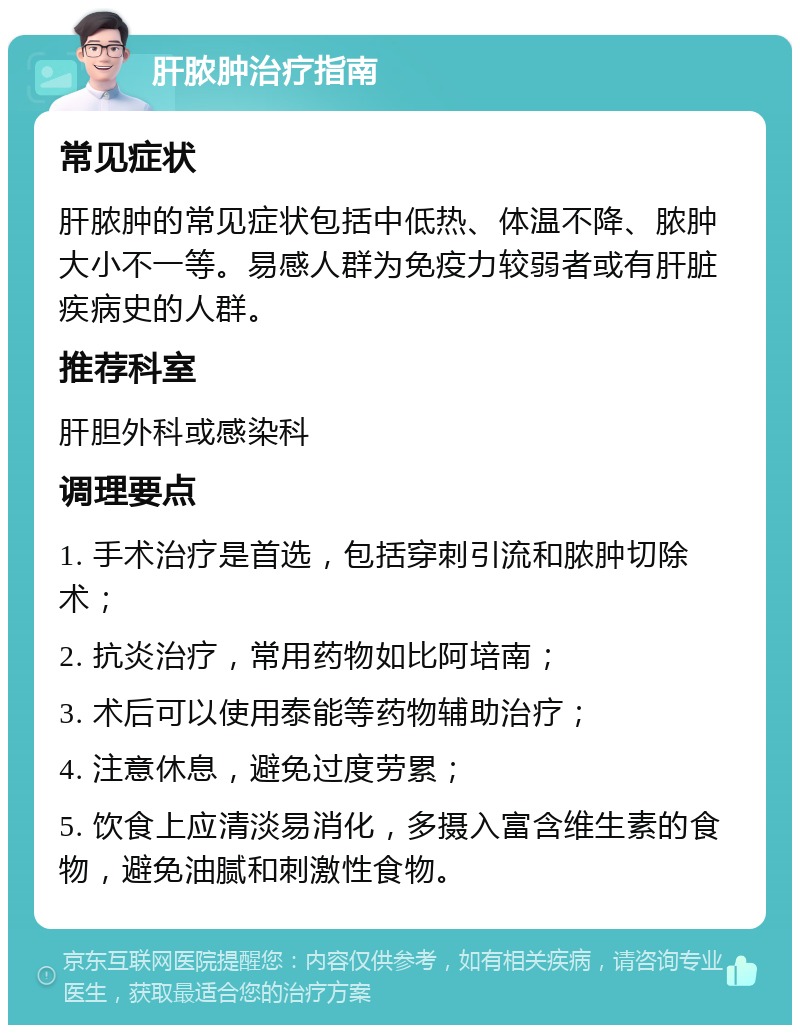 肝脓肿治疗指南 常见症状 肝脓肿的常见症状包括中低热、体温不降、脓肿大小不一等。易感人群为免疫力较弱者或有肝脏疾病史的人群。 推荐科室 肝胆外科或感染科 调理要点 1. 手术治疗是首选，包括穿刺引流和脓肿切除术； 2. 抗炎治疗，常用药物如比阿培南； 3. 术后可以使用泰能等药物辅助治疗； 4. 注意休息，避免过度劳累； 5. 饮食上应清淡易消化，多摄入富含维生素的食物，避免油腻和刺激性食物。