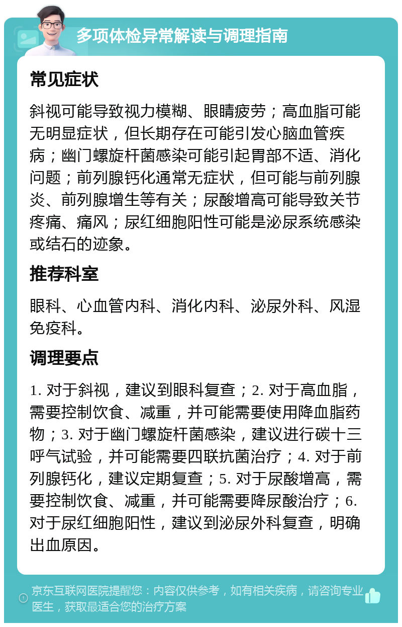 多项体检异常解读与调理指南 常见症状 斜视可能导致视力模糊、眼睛疲劳；高血脂可能无明显症状，但长期存在可能引发心脑血管疾病；幽门螺旋杆菌感染可能引起胃部不适、消化问题；前列腺钙化通常无症状，但可能与前列腺炎、前列腺增生等有关；尿酸增高可能导致关节疼痛、痛风；尿红细胞阳性可能是泌尿系统感染或结石的迹象。 推荐科室 眼科、心血管内科、消化内科、泌尿外科、风湿免疫科。 调理要点 1. 对于斜视，建议到眼科复查；2. 对于高血脂，需要控制饮食、减重，并可能需要使用降血脂药物；3. 对于幽门螺旋杆菌感染，建议进行碳十三呼气试验，并可能需要四联抗菌治疗；4. 对于前列腺钙化，建议定期复查；5. 对于尿酸增高，需要控制饮食、减重，并可能需要降尿酸治疗；6. 对于尿红细胞阳性，建议到泌尿外科复查，明确出血原因。