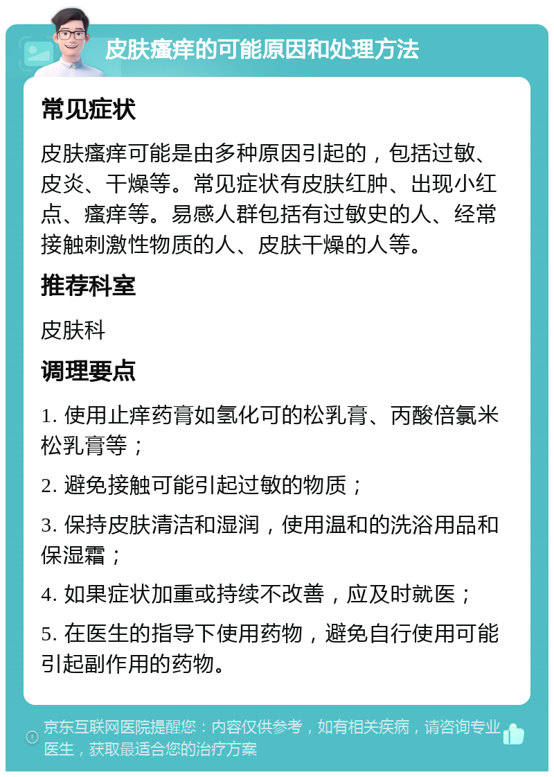 皮肤瘙痒的可能原因和处理方法 常见症状 皮肤瘙痒可能是由多种原因引起的，包括过敏、皮炎、干燥等。常见症状有皮肤红肿、出现小红点、瘙痒等。易感人群包括有过敏史的人、经常接触刺激性物质的人、皮肤干燥的人等。 推荐科室 皮肤科 调理要点 1. 使用止痒药膏如氢化可的松乳膏、丙酸倍氯米松乳膏等； 2. 避免接触可能引起过敏的物质； 3. 保持皮肤清洁和湿润，使用温和的洗浴用品和保湿霜； 4. 如果症状加重或持续不改善，应及时就医； 5. 在医生的指导下使用药物，避免自行使用可能引起副作用的药物。