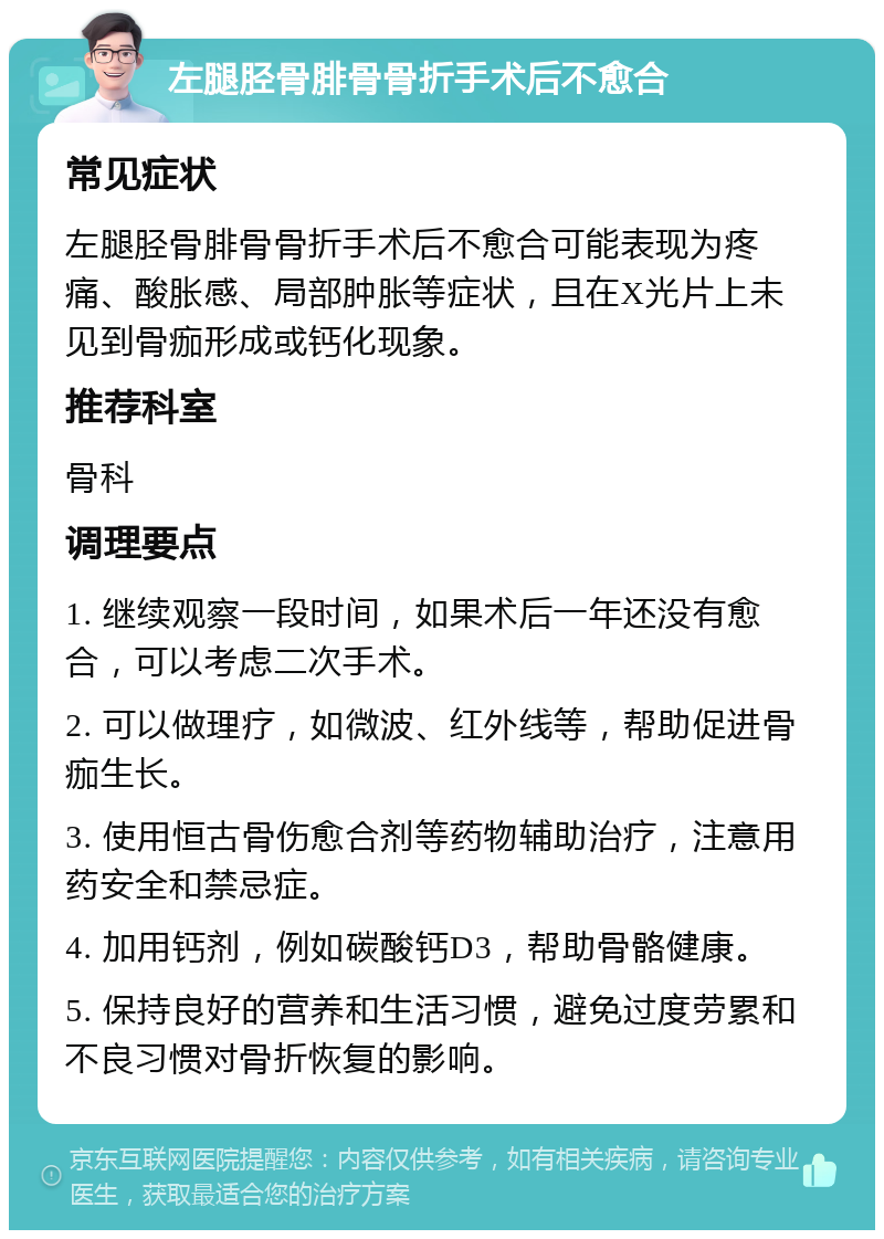 左腿胫骨腓骨骨折手术后不愈合 常见症状 左腿胫骨腓骨骨折手术后不愈合可能表现为疼痛、酸胀感、局部肿胀等症状，且在X光片上未见到骨痂形成或钙化现象。 推荐科室 骨科 调理要点 1. 继续观察一段时间，如果术后一年还没有愈合，可以考虑二次手术。 2. 可以做理疗，如微波、红外线等，帮助促进骨痂生长。 3. 使用恒古骨伤愈合剂等药物辅助治疗，注意用药安全和禁忌症。 4. 加用钙剂，例如碳酸钙D3，帮助骨骼健康。 5. 保持良好的营养和生活习惯，避免过度劳累和不良习惯对骨折恢复的影响。