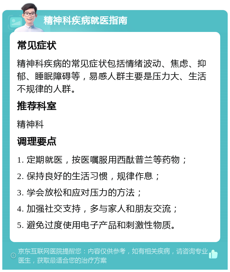 精神科疾病就医指南 常见症状 精神科疾病的常见症状包括情绪波动、焦虑、抑郁、睡眠障碍等，易感人群主要是压力大、生活不规律的人群。 推荐科室 精神科 调理要点 1. 定期就医，按医嘱服用西酞普兰等药物； 2. 保持良好的生活习惯，规律作息； 3. 学会放松和应对压力的方法； 4. 加强社交支持，多与家人和朋友交流； 5. 避免过度使用电子产品和刺激性物质。