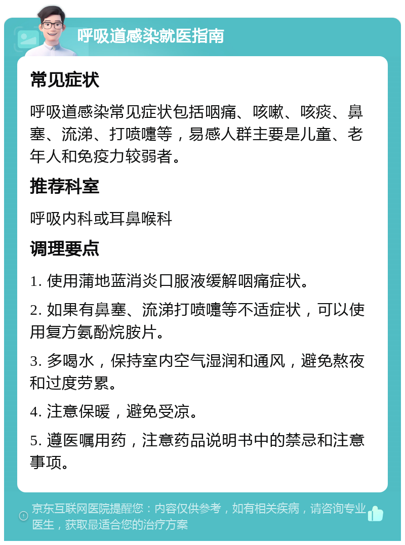 呼吸道感染就医指南 常见症状 呼吸道感染常见症状包括咽痛、咳嗽、咳痰、鼻塞、流涕、打喷嚏等，易感人群主要是儿童、老年人和免疫力较弱者。 推荐科室 呼吸内科或耳鼻喉科 调理要点 1. 使用蒲地蓝消炎口服液缓解咽痛症状。 2. 如果有鼻塞、流涕打喷嚏等不适症状，可以使用复方氨酚烷胺片。 3. 多喝水，保持室内空气湿润和通风，避免熬夜和过度劳累。 4. 注意保暖，避免受凉。 5. 遵医嘱用药，注意药品说明书中的禁忌和注意事项。