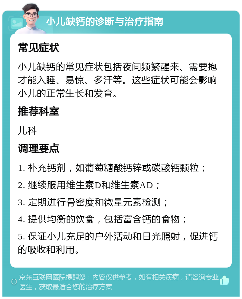 小儿缺钙的诊断与治疗指南 常见症状 小儿缺钙的常见症状包括夜间频繁醒来、需要抱才能入睡、易惊、多汗等。这些症状可能会影响小儿的正常生长和发育。 推荐科室 儿科 调理要点 1. 补充钙剂，如葡萄糖酸钙锌或碳酸钙颗粒； 2. 继续服用维生素D和维生素AD； 3. 定期进行骨密度和微量元素检测； 4. 提供均衡的饮食，包括富含钙的食物； 5. 保证小儿充足的户外活动和日光照射，促进钙的吸收和利用。