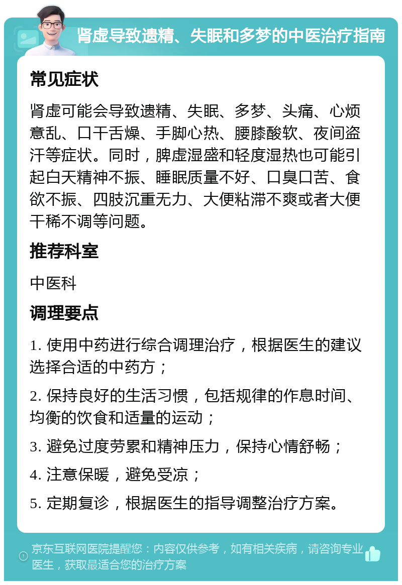 肾虚导致遗精、失眠和多梦的中医治疗指南 常见症状 肾虚可能会导致遗精、失眠、多梦、头痛、心烦意乱、口干舌燥、手脚心热、腰膝酸软、夜间盗汗等症状。同时，脾虚湿盛和轻度湿热也可能引起白天精神不振、睡眠质量不好、口臭口苦、食欲不振、四肢沉重无力、大便粘滞不爽或者大便干稀不调等问题。 推荐科室 中医科 调理要点 1. 使用中药进行综合调理治疗，根据医生的建议选择合适的中药方； 2. 保持良好的生活习惯，包括规律的作息时间、均衡的饮食和适量的运动； 3. 避免过度劳累和精神压力，保持心情舒畅； 4. 注意保暖，避免受凉； 5. 定期复诊，根据医生的指导调整治疗方案。