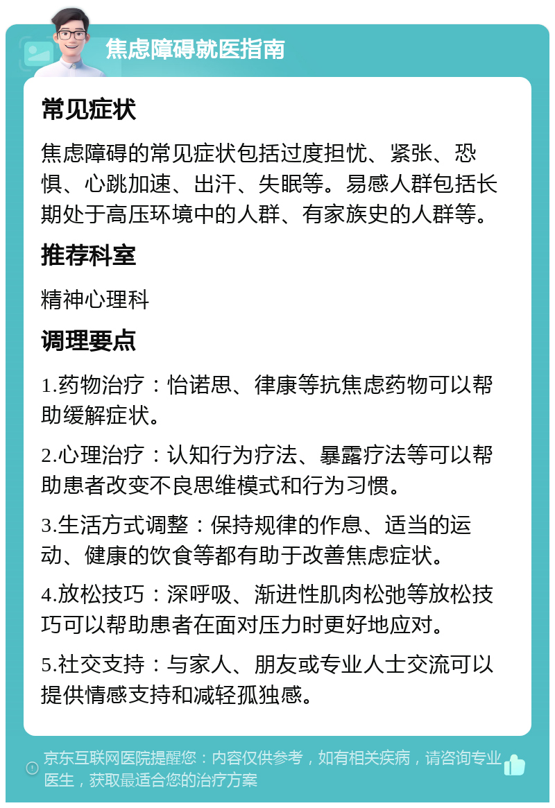 焦虑障碍就医指南 常见症状 焦虑障碍的常见症状包括过度担忧、紧张、恐惧、心跳加速、出汗、失眠等。易感人群包括长期处于高压环境中的人群、有家族史的人群等。 推荐科室 精神心理科 调理要点 1.药物治疗：怡诺思、律康等抗焦虑药物可以帮助缓解症状。 2.心理治疗：认知行为疗法、暴露疗法等可以帮助患者改变不良思维模式和行为习惯。 3.生活方式调整：保持规律的作息、适当的运动、健康的饮食等都有助于改善焦虑症状。 4.放松技巧：深呼吸、渐进性肌肉松弛等放松技巧可以帮助患者在面对压力时更好地应对。 5.社交支持：与家人、朋友或专业人士交流可以提供情感支持和减轻孤独感。