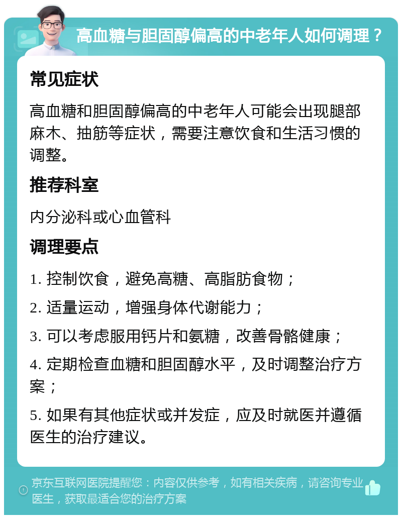 高血糖与胆固醇偏高的中老年人如何调理？ 常见症状 高血糖和胆固醇偏高的中老年人可能会出现腿部麻木、抽筋等症状，需要注意饮食和生活习惯的调整。 推荐科室 内分泌科或心血管科 调理要点 1. 控制饮食，避免高糖、高脂肪食物； 2. 适量运动，增强身体代谢能力； 3. 可以考虑服用钙片和氨糖，改善骨骼健康； 4. 定期检查血糖和胆固醇水平，及时调整治疗方案； 5. 如果有其他症状或并发症，应及时就医并遵循医生的治疗建议。