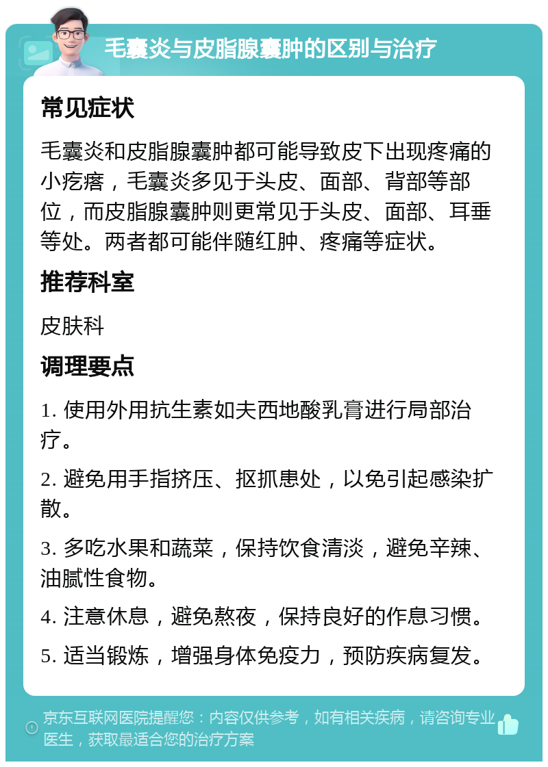 毛囊炎与皮脂腺囊肿的区别与治疗 常见症状 毛囊炎和皮脂腺囊肿都可能导致皮下出现疼痛的小疙瘩，毛囊炎多见于头皮、面部、背部等部位，而皮脂腺囊肿则更常见于头皮、面部、耳垂等处。两者都可能伴随红肿、疼痛等症状。 推荐科室 皮肤科 调理要点 1. 使用外用抗生素如夫西地酸乳膏进行局部治疗。 2. 避免用手指挤压、抠抓患处，以免引起感染扩散。 3. 多吃水果和蔬菜，保持饮食清淡，避免辛辣、油腻性食物。 4. 注意休息，避免熬夜，保持良好的作息习惯。 5. 适当锻炼，增强身体免疫力，预防疾病复发。