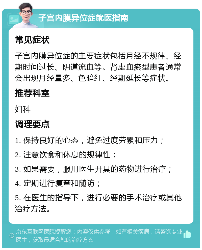 子宫内膜异位症就医指南 常见症状 子宫内膜异位症的主要症状包括月经不规律、经期时间过长、阴道流血等。肾虚血瘀型患者通常会出现月经量多、色暗红、经期延长等症状。 推荐科室 妇科 调理要点 1. 保持良好的心态，避免过度劳累和压力； 2. 注意饮食和休息的规律性； 3. 如果需要，服用医生开具的药物进行治疗； 4. 定期进行复查和随访； 5. 在医生的指导下，进行必要的手术治疗或其他治疗方法。