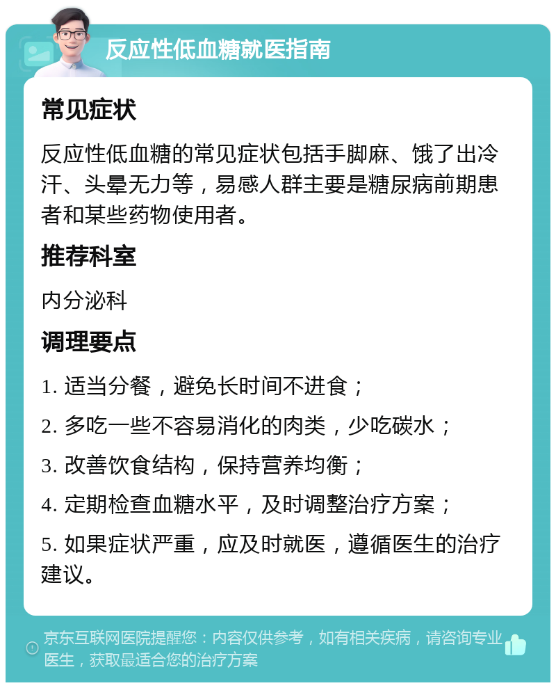 反应性低血糖就医指南 常见症状 反应性低血糖的常见症状包括手脚麻、饿了出冷汗、头晕无力等，易感人群主要是糖尿病前期患者和某些药物使用者。 推荐科室 内分泌科 调理要点 1. 适当分餐，避免长时间不进食； 2. 多吃一些不容易消化的肉类，少吃碳水； 3. 改善饮食结构，保持营养均衡； 4. 定期检查血糖水平，及时调整治疗方案； 5. 如果症状严重，应及时就医，遵循医生的治疗建议。