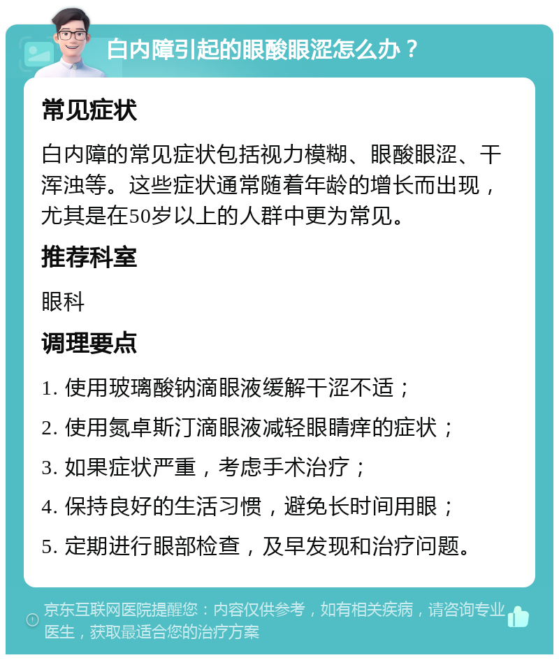 白内障引起的眼酸眼涩怎么办？ 常见症状 白内障的常见症状包括视力模糊、眼酸眼涩、干浑浊等。这些症状通常随着年龄的增长而出现，尤其是在50岁以上的人群中更为常见。 推荐科室 眼科 调理要点 1. 使用玻璃酸钠滴眼液缓解干涩不适； 2. 使用氮卓斯汀滴眼液减轻眼睛痒的症状； 3. 如果症状严重，考虑手术治疗； 4. 保持良好的生活习惯，避免长时间用眼； 5. 定期进行眼部检查，及早发现和治疗问题。