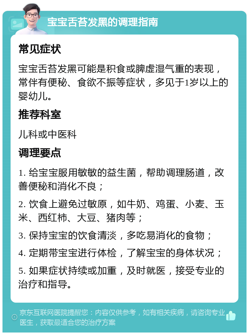 宝宝舌苔发黑的调理指南 常见症状 宝宝舌苔发黑可能是积食或脾虚湿气重的表现，常伴有便秘、食欲不振等症状，多见于1岁以上的婴幼儿。 推荐科室 儿科或中医科 调理要点 1. 给宝宝服用敏敏的益生菌，帮助调理肠道，改善便秘和消化不良； 2. 饮食上避免过敏原，如牛奶、鸡蛋、小麦、玉米、西红柿、大豆、猪肉等； 3. 保持宝宝的饮食清淡，多吃易消化的食物； 4. 定期带宝宝进行体检，了解宝宝的身体状况； 5. 如果症状持续或加重，及时就医，接受专业的治疗和指导。