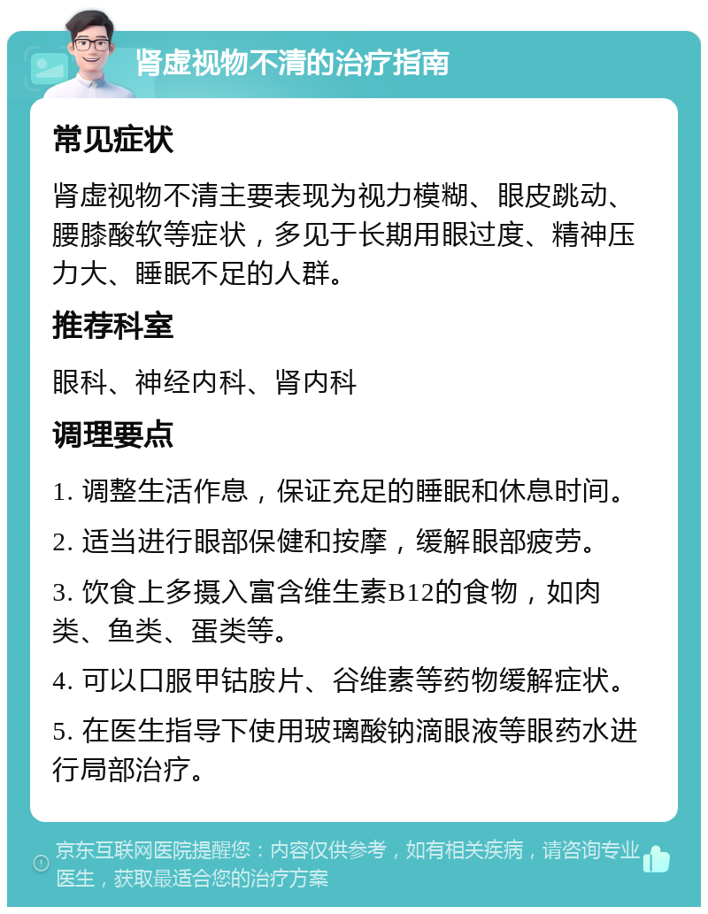 肾虚视物不清的治疗指南 常见症状 肾虚视物不清主要表现为视力模糊、眼皮跳动、腰膝酸软等症状，多见于长期用眼过度、精神压力大、睡眠不足的人群。 推荐科室 眼科、神经内科、肾内科 调理要点 1. 调整生活作息，保证充足的睡眠和休息时间。 2. 适当进行眼部保健和按摩，缓解眼部疲劳。 3. 饮食上多摄入富含维生素B12的食物，如肉类、鱼类、蛋类等。 4. 可以口服甲钴胺片、谷维素等药物缓解症状。 5. 在医生指导下使用玻璃酸钠滴眼液等眼药水进行局部治疗。