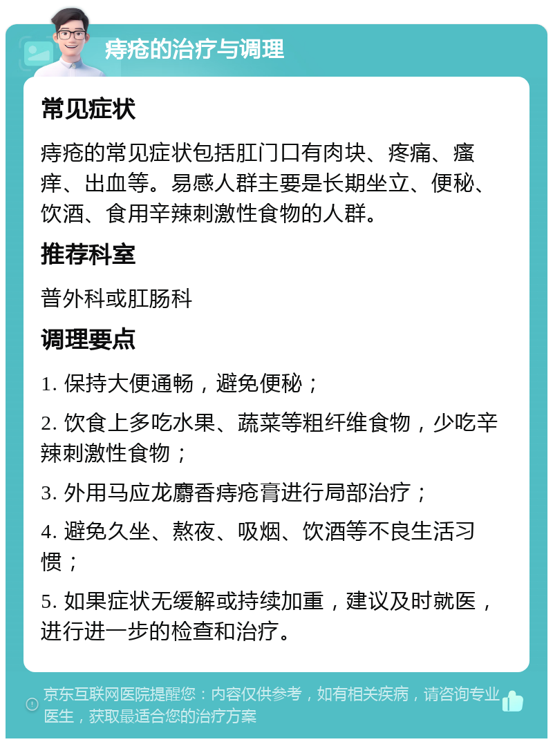 痔疮的治疗与调理 常见症状 痔疮的常见症状包括肛门口有肉块、疼痛、瘙痒、出血等。易感人群主要是长期坐立、便秘、饮酒、食用辛辣刺激性食物的人群。 推荐科室 普外科或肛肠科 调理要点 1. 保持大便通畅，避免便秘； 2. 饮食上多吃水果、蔬菜等粗纤维食物，少吃辛辣刺激性食物； 3. 外用马应龙麝香痔疮膏进行局部治疗； 4. 避免久坐、熬夜、吸烟、饮酒等不良生活习惯； 5. 如果症状无缓解或持续加重，建议及时就医，进行进一步的检查和治疗。