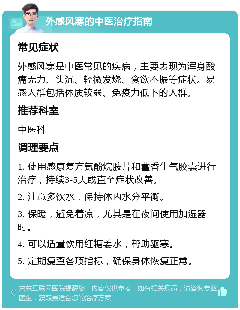 外感风寒的中医治疗指南 常见症状 外感风寒是中医常见的疾病，主要表现为浑身酸痛无力、头沉、轻微发烧、食欲不振等症状。易感人群包括体质较弱、免疫力低下的人群。 推荐科室 中医科 调理要点 1. 使用感康复方氨酚烷胺片和藿香生气胶囊进行治疗，持续3-5天或直至症状改善。 2. 注意多饮水，保持体内水分平衡。 3. 保暖，避免着凉，尤其是在夜间使用加湿器时。 4. 可以适量饮用红糖姜水，帮助驱寒。 5. 定期复查各项指标，确保身体恢复正常。