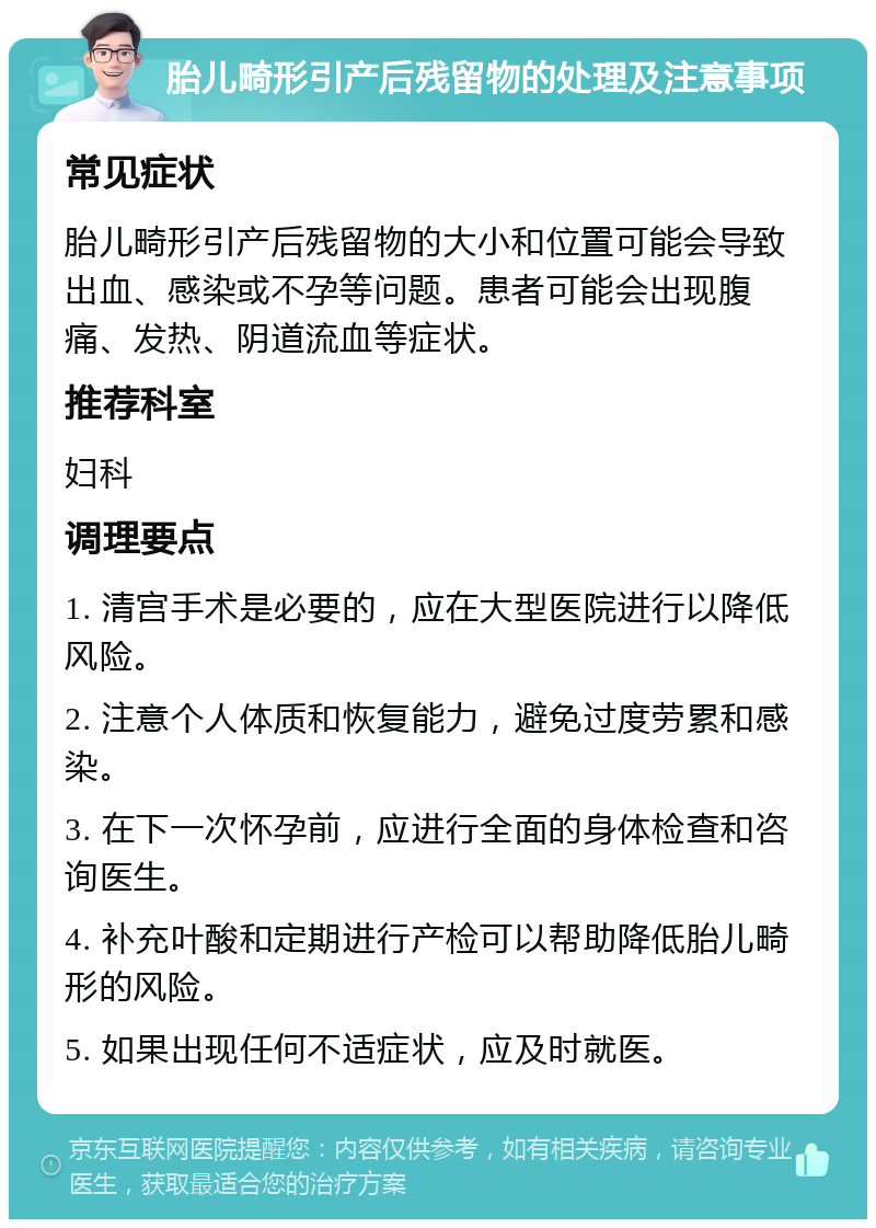 胎儿畸形引产后残留物的处理及注意事项 常见症状 胎儿畸形引产后残留物的大小和位置可能会导致出血、感染或不孕等问题。患者可能会出现腹痛、发热、阴道流血等症状。 推荐科室 妇科 调理要点 1. 清宫手术是必要的，应在大型医院进行以降低风险。 2. 注意个人体质和恢复能力，避免过度劳累和感染。 3. 在下一次怀孕前，应进行全面的身体检查和咨询医生。 4. 补充叶酸和定期进行产检可以帮助降低胎儿畸形的风险。 5. 如果出现任何不适症状，应及时就医。