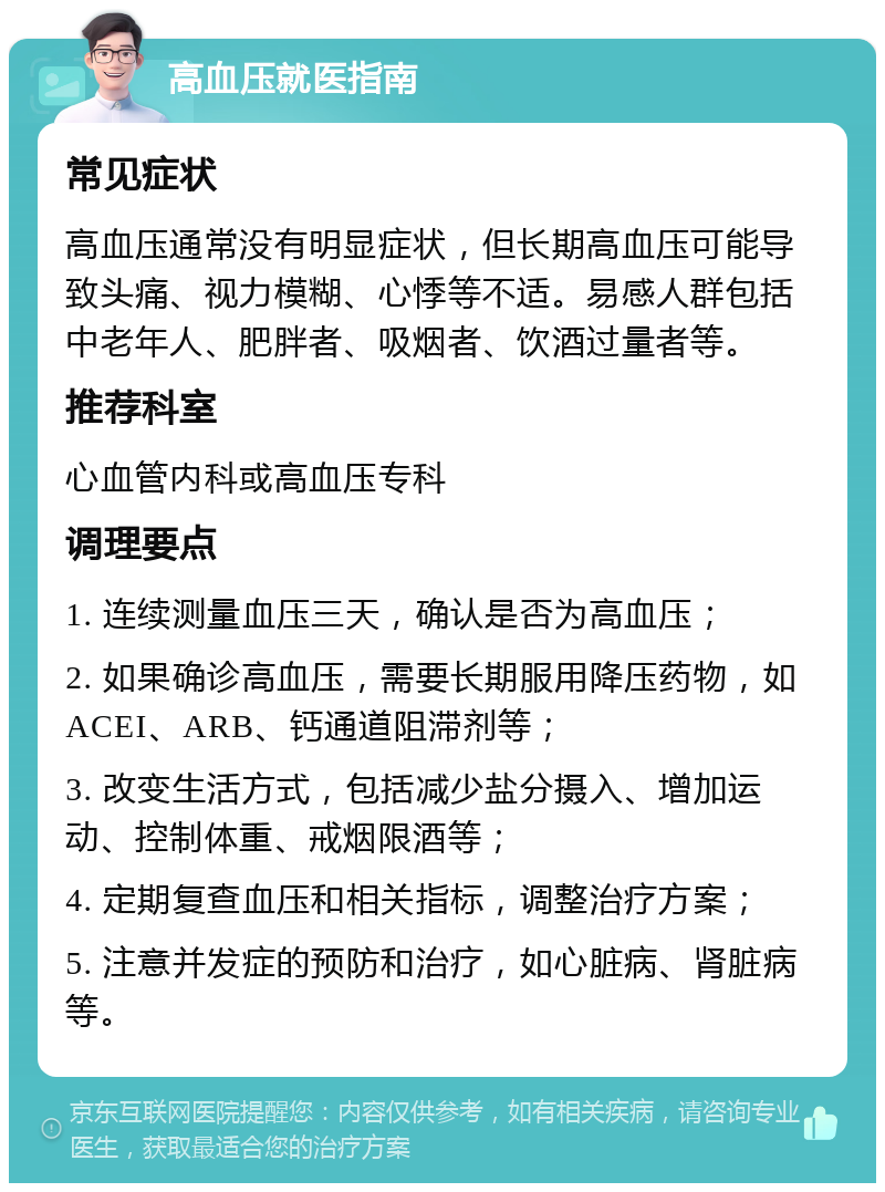 高血压就医指南 常见症状 高血压通常没有明显症状，但长期高血压可能导致头痛、视力模糊、心悸等不适。易感人群包括中老年人、肥胖者、吸烟者、饮酒过量者等。 推荐科室 心血管内科或高血压专科 调理要点 1. 连续测量血压三天，确认是否为高血压； 2. 如果确诊高血压，需要长期服用降压药物，如ACEI、ARB、钙通道阻滞剂等； 3. 改变生活方式，包括减少盐分摄入、增加运动、控制体重、戒烟限酒等； 4. 定期复查血压和相关指标，调整治疗方案； 5. 注意并发症的预防和治疗，如心脏病、肾脏病等。