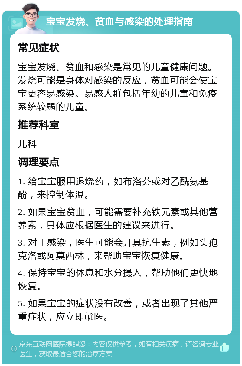 宝宝发烧、贫血与感染的处理指南 常见症状 宝宝发烧、贫血和感染是常见的儿童健康问题。发烧可能是身体对感染的反应，贫血可能会使宝宝更容易感染。易感人群包括年幼的儿童和免疫系统较弱的儿童。 推荐科室 儿科 调理要点 1. 给宝宝服用退烧药，如布洛芬或对乙酰氨基酚，来控制体温。 2. 如果宝宝贫血，可能需要补充铁元素或其他营养素，具体应根据医生的建议来进行。 3. 对于感染，医生可能会开具抗生素，例如头孢克洛或阿莫西林，来帮助宝宝恢复健康。 4. 保持宝宝的休息和水分摄入，帮助他们更快地恢复。 5. 如果宝宝的症状没有改善，或者出现了其他严重症状，应立即就医。