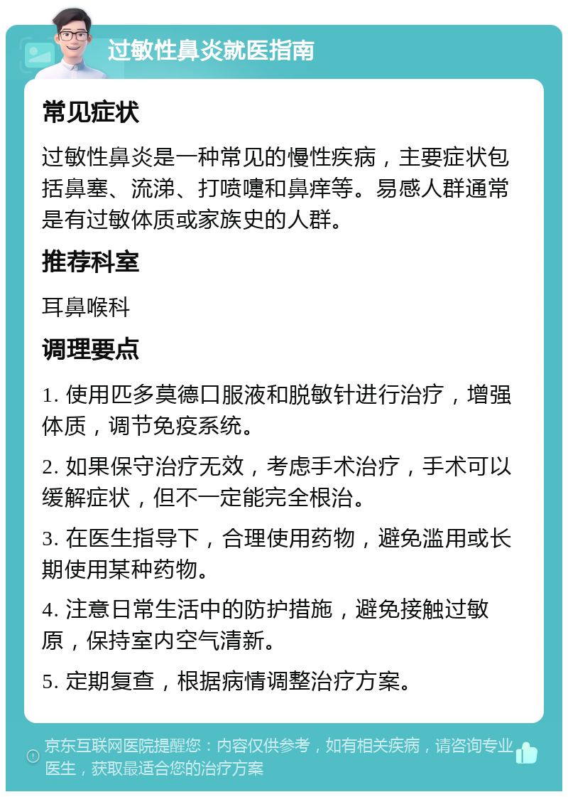 过敏性鼻炎就医指南 常见症状 过敏性鼻炎是一种常见的慢性疾病，主要症状包括鼻塞、流涕、打喷嚏和鼻痒等。易感人群通常是有过敏体质或家族史的人群。 推荐科室 耳鼻喉科 调理要点 1. 使用匹多莫德口服液和脱敏针进行治疗，增强体质，调节免疫系统。 2. 如果保守治疗无效，考虑手术治疗，手术可以缓解症状，但不一定能完全根治。 3. 在医生指导下，合理使用药物，避免滥用或长期使用某种药物。 4. 注意日常生活中的防护措施，避免接触过敏原，保持室内空气清新。 5. 定期复查，根据病情调整治疗方案。