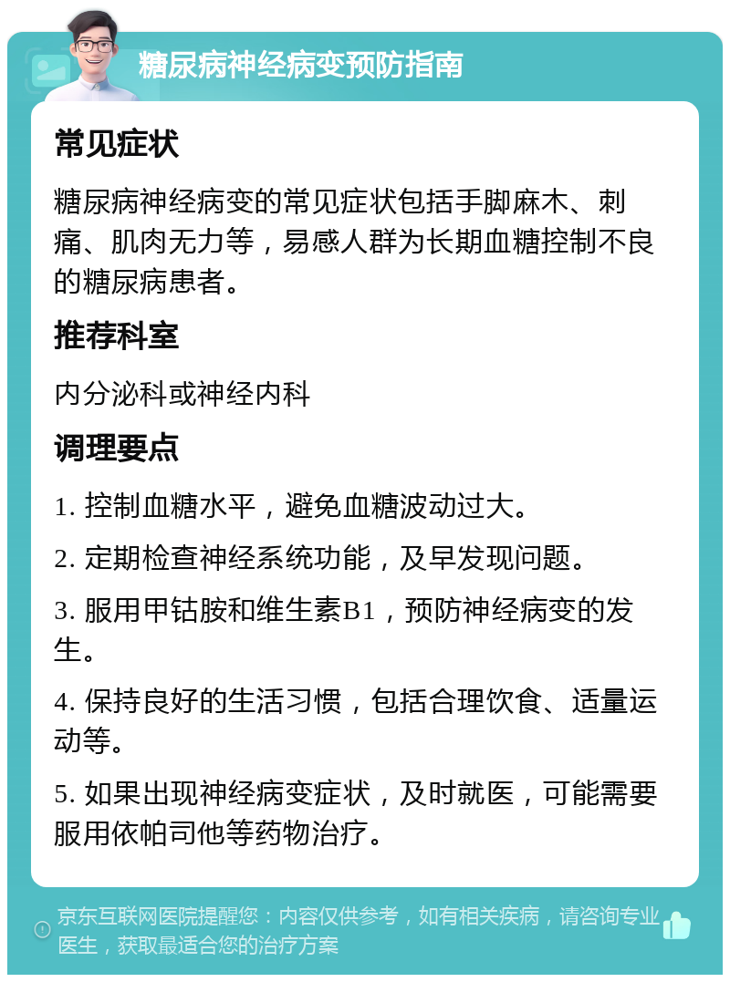 糖尿病神经病变预防指南 常见症状 糖尿病神经病变的常见症状包括手脚麻木、刺痛、肌肉无力等，易感人群为长期血糖控制不良的糖尿病患者。 推荐科室 内分泌科或神经内科 调理要点 1. 控制血糖水平，避免血糖波动过大。 2. 定期检查神经系统功能，及早发现问题。 3. 服用甲钴胺和维生素B1，预防神经病变的发生。 4. 保持良好的生活习惯，包括合理饮食、适量运动等。 5. 如果出现神经病变症状，及时就医，可能需要服用依帕司他等药物治疗。