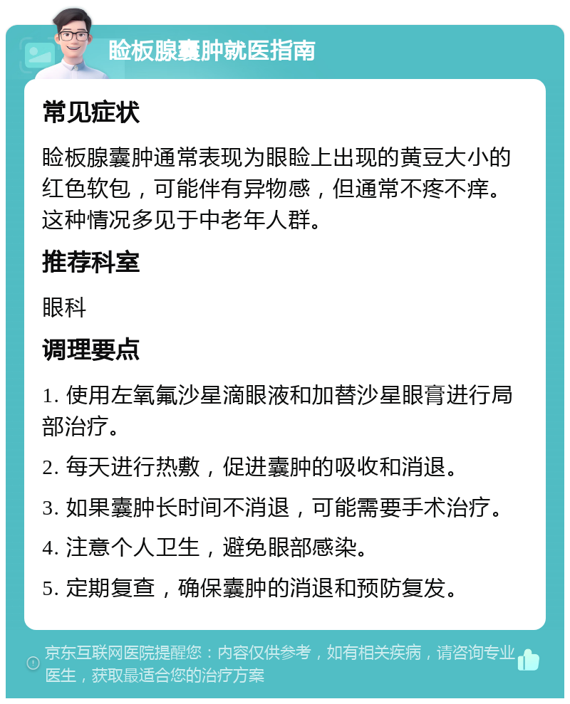 睑板腺囊肿就医指南 常见症状 睑板腺囊肿通常表现为眼睑上出现的黄豆大小的红色软包，可能伴有异物感，但通常不疼不痒。这种情况多见于中老年人群。 推荐科室 眼科 调理要点 1. 使用左氧氟沙星滴眼液和加替沙星眼膏进行局部治疗。 2. 每天进行热敷，促进囊肿的吸收和消退。 3. 如果囊肿长时间不消退，可能需要手术治疗。 4. 注意个人卫生，避免眼部感染。 5. 定期复查，确保囊肿的消退和预防复发。