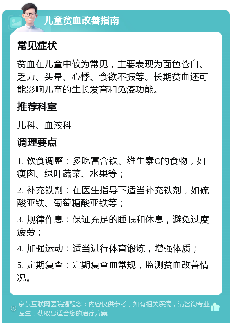 儿童贫血改善指南 常见症状 贫血在儿童中较为常见，主要表现为面色苍白、乏力、头晕、心悸、食欲不振等。长期贫血还可能影响儿童的生长发育和免疫功能。 推荐科室 儿科、血液科 调理要点 1. 饮食调整：多吃富含铁、维生素C的食物，如瘦肉、绿叶蔬菜、水果等； 2. 补充铁剂：在医生指导下适当补充铁剂，如硫酸亚铁、葡萄糖酸亚铁等； 3. 规律作息：保证充足的睡眠和休息，避免过度疲劳； 4. 加强运动：适当进行体育锻炼，增强体质； 5. 定期复查：定期复查血常规，监测贫血改善情况。