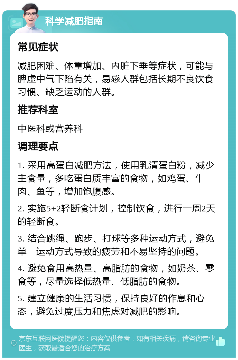 科学减肥指南 常见症状 减肥困难、体重增加、内脏下垂等症状，可能与脾虚中气下陷有关，易感人群包括长期不良饮食习惯、缺乏运动的人群。 推荐科室 中医科或营养科 调理要点 1. 采用高蛋白减肥方法，使用乳清蛋白粉，减少主食量，多吃蛋白质丰富的食物，如鸡蛋、牛肉、鱼等，增加饱腹感。 2. 实施5+2轻断食计划，控制饮食，进行一周2天的轻断食。 3. 结合跳绳、跑步、打球等多种运动方式，避免单一运动方式导致的疲劳和不易坚持的问题。 4. 避免食用高热量、高脂肪的食物，如奶茶、零食等，尽量选择低热量、低脂肪的食物。 5. 建立健康的生活习惯，保持良好的作息和心态，避免过度压力和焦虑对减肥的影响。