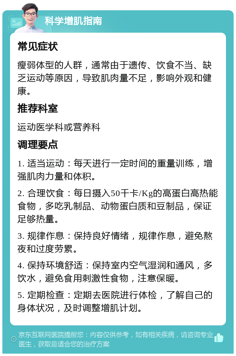 科学增肌指南 常见症状 瘦弱体型的人群，通常由于遗传、饮食不当、缺乏运动等原因，导致肌肉量不足，影响外观和健康。 推荐科室 运动医学科或营养科 调理要点 1. 适当运动：每天进行一定时间的重量训练，增强肌肉力量和体积。 2. 合理饮食：每日摄入50千卡/Kg的高蛋白高热能食物，多吃乳制品、动物蛋白质和豆制品，保证足够热量。 3. 规律作息：保持良好情绪，规律作息，避免熬夜和过度劳累。 4. 保持环境舒适：保持室内空气湿润和通风，多饮水，避免食用刺激性食物，注意保暖。 5. 定期检查：定期去医院进行体检，了解自己的身体状况，及时调整增肌计划。