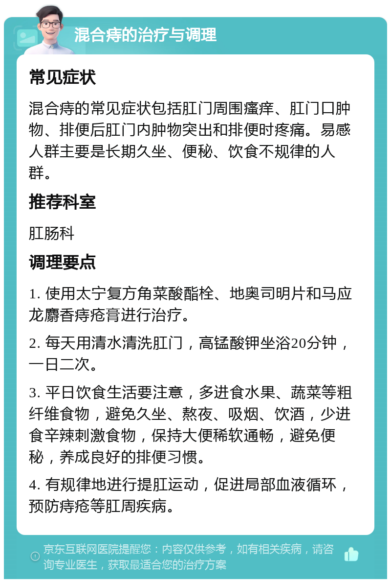 混合痔的治疗与调理 常见症状 混合痔的常见症状包括肛门周围瘙痒、肛门口肿物、排便后肛门内肿物突出和排便时疼痛。易感人群主要是长期久坐、便秘、饮食不规律的人群。 推荐科室 肛肠科 调理要点 1. 使用太宁复方角菜酸酯栓、地奥司明片和马应龙麝香痔疮膏进行治疗。 2. 每天用清水清洗肛门，高锰酸钾坐浴20分钟，一日二次。 3. 平日饮食生活要注意，多进食水果、蔬菜等粗纤维食物，避免久坐、熬夜、吸烟、饮酒，少进食辛辣刺激食物，保持大便稀软通畅，避免便秘，养成良好的排便习惯。 4. 有规律地进行提肛运动，促进局部血液循环，预防痔疮等肛周疾病。