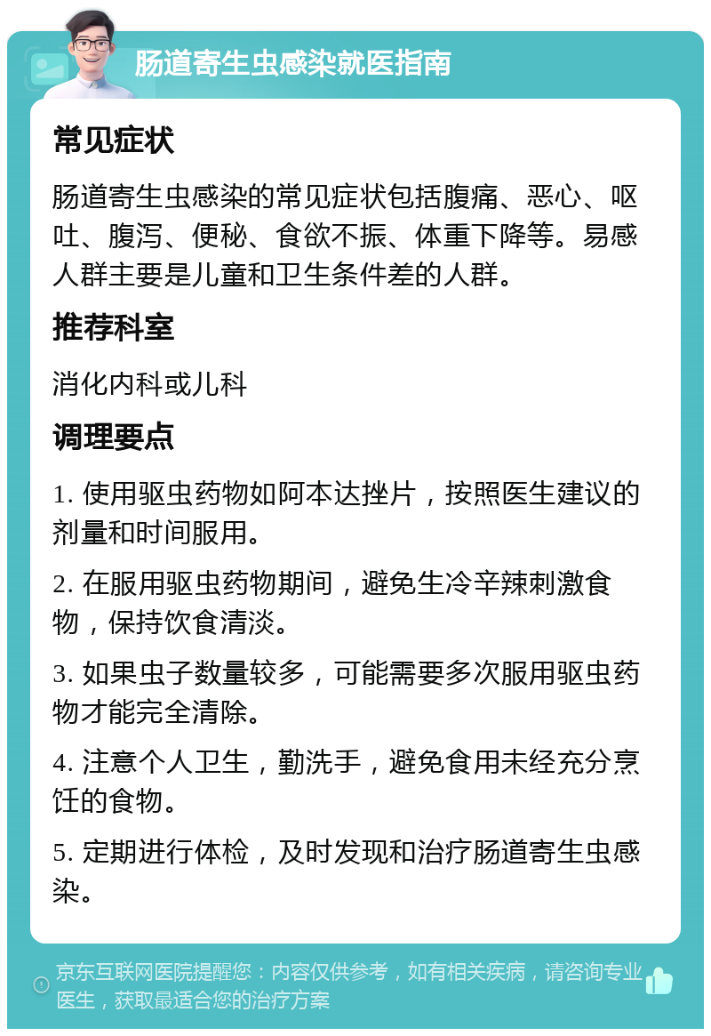 肠道寄生虫感染就医指南 常见症状 肠道寄生虫感染的常见症状包括腹痛、恶心、呕吐、腹泻、便秘、食欲不振、体重下降等。易感人群主要是儿童和卫生条件差的人群。 推荐科室 消化内科或儿科 调理要点 1. 使用驱虫药物如阿本达挫片，按照医生建议的剂量和时间服用。 2. 在服用驱虫药物期间，避免生冷辛辣刺激食物，保持饮食清淡。 3. 如果虫子数量较多，可能需要多次服用驱虫药物才能完全清除。 4. 注意个人卫生，勤洗手，避免食用未经充分烹饪的食物。 5. 定期进行体检，及时发现和治疗肠道寄生虫感染。