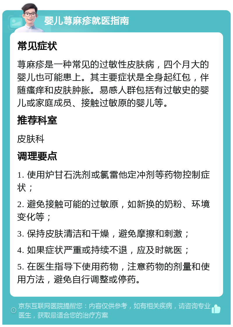 婴儿荨麻疹就医指南 常见症状 荨麻疹是一种常见的过敏性皮肤病，四个月大的婴儿也可能患上。其主要症状是全身起红包，伴随瘙痒和皮肤肿胀。易感人群包括有过敏史的婴儿或家庭成员、接触过敏原的婴儿等。 推荐科室 皮肤科 调理要点 1. 使用炉甘石洗剂或氯雷他定冲剂等药物控制症状； 2. 避免接触可能的过敏原，如新换的奶粉、环境变化等； 3. 保持皮肤清洁和干燥，避免摩擦和刺激； 4. 如果症状严重或持续不退，应及时就医； 5. 在医生指导下使用药物，注意药物的剂量和使用方法，避免自行调整或停药。