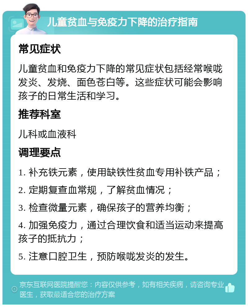 儿童贫血与免疫力下降的治疗指南 常见症状 儿童贫血和免疫力下降的常见症状包括经常喉咙发炎、发烧、面色苍白等。这些症状可能会影响孩子的日常生活和学习。 推荐科室 儿科或血液科 调理要点 1. 补充铁元素，使用缺铁性贫血专用补铁产品； 2. 定期复查血常规，了解贫血情况； 3. 检查微量元素，确保孩子的营养均衡； 4. 加强免疫力，通过合理饮食和适当运动来提高孩子的抵抗力； 5. 注意口腔卫生，预防喉咙发炎的发生。