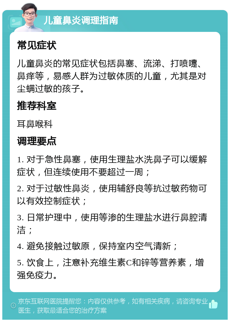 儿童鼻炎调理指南 常见症状 儿童鼻炎的常见症状包括鼻塞、流涕、打喷嚏、鼻痒等，易感人群为过敏体质的儿童，尤其是对尘螨过敏的孩子。 推荐科室 耳鼻喉科 调理要点 1. 对于急性鼻塞，使用生理盐水洗鼻子可以缓解症状，但连续使用不要超过一周； 2. 对于过敏性鼻炎，使用辅舒良等抗过敏药物可以有效控制症状； 3. 日常护理中，使用等渗的生理盐水进行鼻腔清洁； 4. 避免接触过敏原，保持室内空气清新； 5. 饮食上，注意补充维生素C和锌等营养素，增强免疫力。