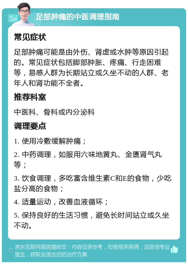 足部肿痛的中医调理指南 常见症状 足部肿痛可能是由外伤、肾虚或水肿等原因引起的。常见症状包括脚部肿胀、疼痛、行走困难等，易感人群为长期站立或久坐不动的人群、老年人和肾功能不全者。 推荐科室 中医科、骨科或内分泌科 调理要点 1. 使用冷敷缓解肿痛； 2. 中药调理，如服用六味地黄丸、金匮肾气丸等； 3. 饮食调理，多吃富含维生素C和E的食物，少吃盐分高的食物； 4. 适量运动，改善血液循环； 5. 保持良好的生活习惯，避免长时间站立或久坐不动。