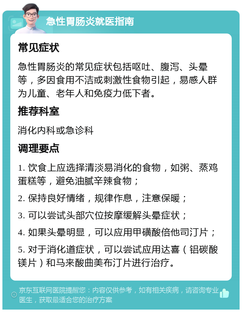 急性胃肠炎就医指南 常见症状 急性胃肠炎的常见症状包括呕吐、腹泻、头晕等，多因食用不洁或刺激性食物引起，易感人群为儿童、老年人和免疫力低下者。 推荐科室 消化内科或急诊科 调理要点 1. 饮食上应选择清淡易消化的食物，如粥、蒸鸡蛋糕等，避免油腻辛辣食物； 2. 保持良好情绪，规律作息，注意保暖； 3. 可以尝试头部穴位按摩缓解头晕症状； 4. 如果头晕明显，可以应用甲磺酸倍他司汀片； 5. 对于消化道症状，可以尝试应用达喜（铝碳酸镁片）和马来酸曲美布汀片进行治疗。