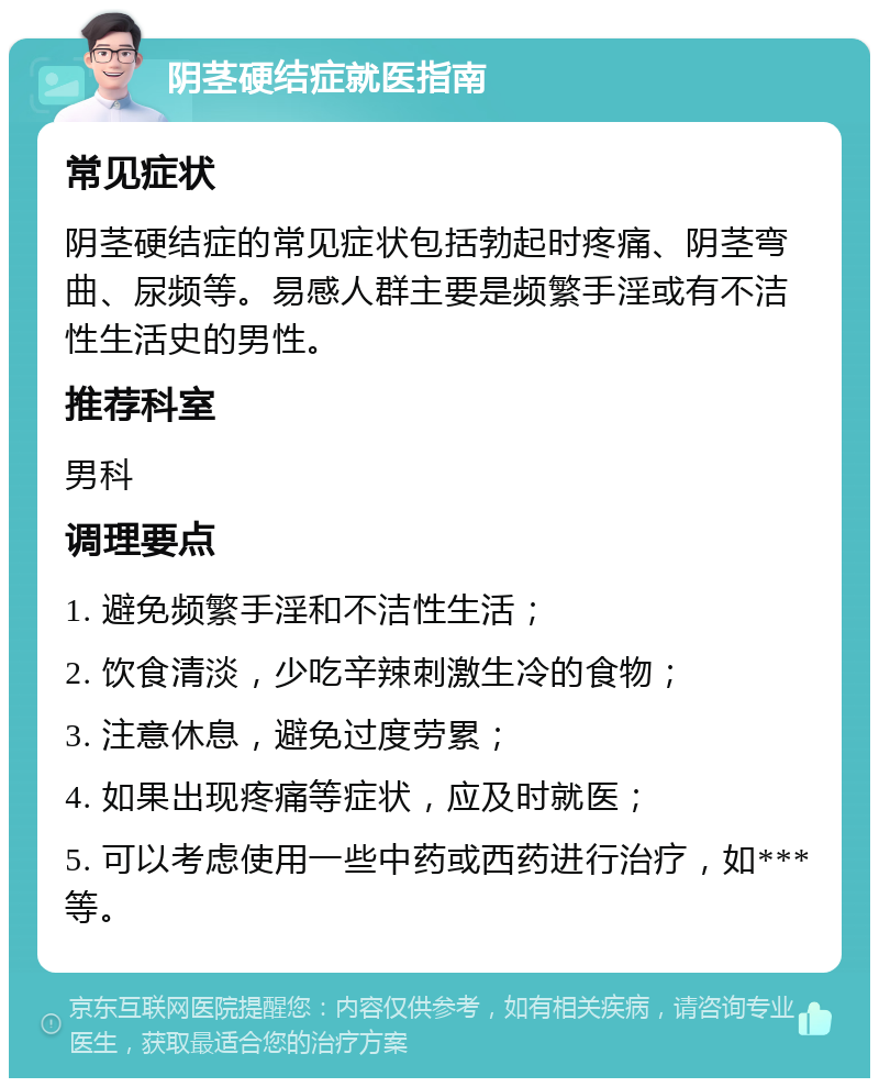 阴茎硬结症就医指南 常见症状 阴茎硬结症的常见症状包括勃起时疼痛、阴茎弯曲、尿频等。易感人群主要是频繁手淫或有不洁性生活史的男性。 推荐科室 男科 调理要点 1. 避免频繁手淫和不洁性生活； 2. 饮食清淡，少吃辛辣刺激生冷的食物； 3. 注意休息，避免过度劳累； 4. 如果出现疼痛等症状，应及时就医； 5. 可以考虑使用一些中药或西药进行治疗，如***等。