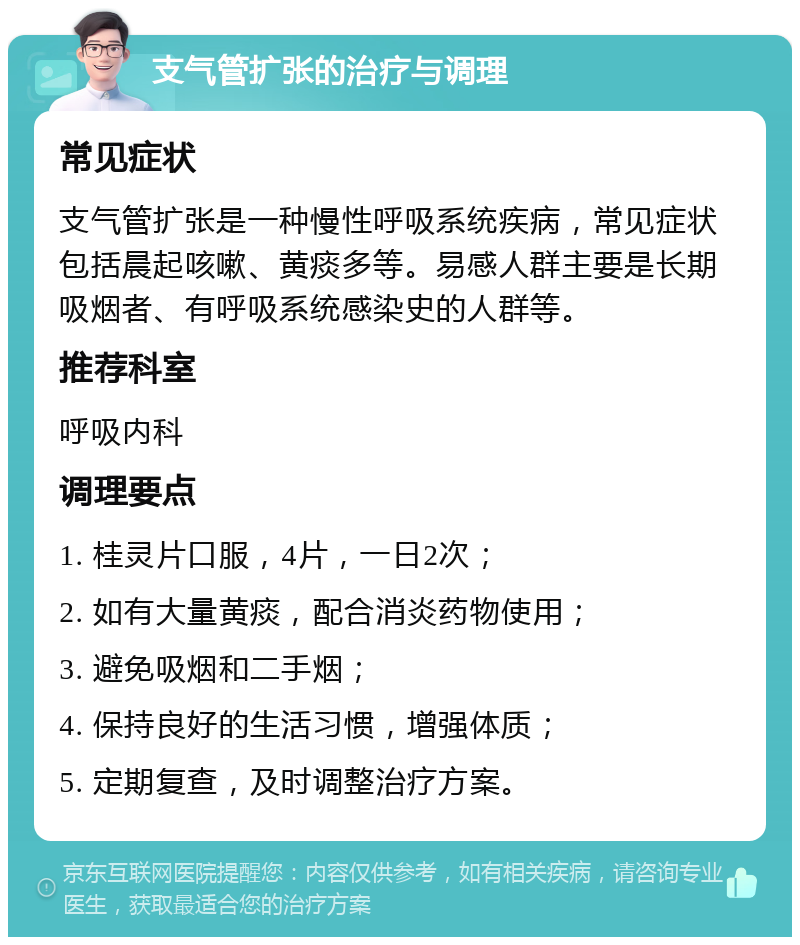 支气管扩张的治疗与调理 常见症状 支气管扩张是一种慢性呼吸系统疾病，常见症状包括晨起咳嗽、黄痰多等。易感人群主要是长期吸烟者、有呼吸系统感染史的人群等。 推荐科室 呼吸内科 调理要点 1. 桂灵片口服，4片，一日2次； 2. 如有大量黄痰，配合消炎药物使用； 3. 避免吸烟和二手烟； 4. 保持良好的生活习惯，增强体质； 5. 定期复查，及时调整治疗方案。