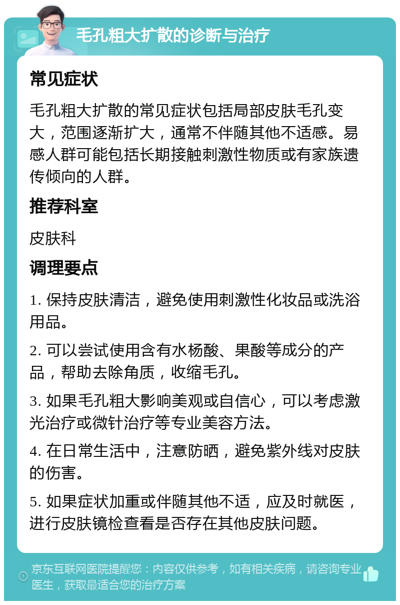 毛孔粗大扩散的诊断与治疗 常见症状 毛孔粗大扩散的常见症状包括局部皮肤毛孔变大，范围逐渐扩大，通常不伴随其他不适感。易感人群可能包括长期接触刺激性物质或有家族遗传倾向的人群。 推荐科室 皮肤科 调理要点 1. 保持皮肤清洁，避免使用刺激性化妆品或洗浴用品。 2. 可以尝试使用含有水杨酸、果酸等成分的产品，帮助去除角质，收缩毛孔。 3. 如果毛孔粗大影响美观或自信心，可以考虑激光治疗或微针治疗等专业美容方法。 4. 在日常生活中，注意防晒，避免紫外线对皮肤的伤害。 5. 如果症状加重或伴随其他不适，应及时就医，进行皮肤镜检查看是否存在其他皮肤问题。