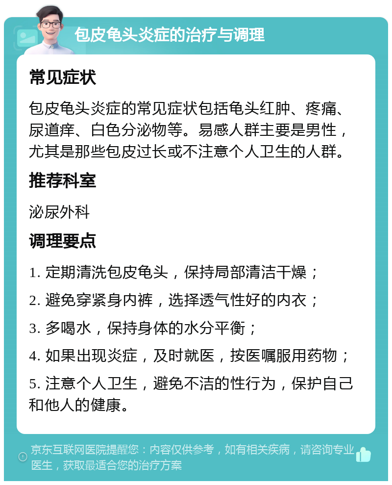 包皮龟头炎症的治疗与调理 常见症状 包皮龟头炎症的常见症状包括龟头红肿、疼痛、尿道痒、白色分泌物等。易感人群主要是男性，尤其是那些包皮过长或不注意个人卫生的人群。 推荐科室 泌尿外科 调理要点 1. 定期清洗包皮龟头，保持局部清洁干燥； 2. 避免穿紧身内裤，选择透气性好的内衣； 3. 多喝水，保持身体的水分平衡； 4. 如果出现炎症，及时就医，按医嘱服用药物； 5. 注意个人卫生，避免不洁的性行为，保护自己和他人的健康。