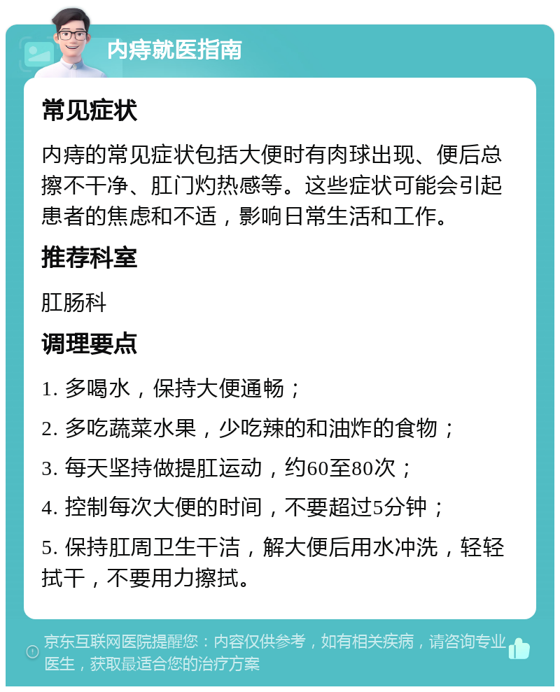 内痔就医指南 常见症状 内痔的常见症状包括大便时有肉球出现、便后总擦不干净、肛门灼热感等。这些症状可能会引起患者的焦虑和不适，影响日常生活和工作。 推荐科室 肛肠科 调理要点 1. 多喝水，保持大便通畅； 2. 多吃蔬菜水果，少吃辣的和油炸的食物； 3. 每天坚持做提肛运动，约60至80次； 4. 控制每次大便的时间，不要超过5分钟； 5. 保持肛周卫生干洁，解大便后用水冲洗，轻轻拭干，不要用力擦拭。