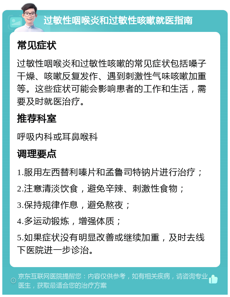 过敏性咽喉炎和过敏性咳嗽就医指南 常见症状 过敏性咽喉炎和过敏性咳嗽的常见症状包括嗓子干燥、咳嗽反复发作、遇到刺激性气味咳嗽加重等。这些症状可能会影响患者的工作和生活，需要及时就医治疗。 推荐科室 呼吸内科或耳鼻喉科 调理要点 1.服用左西替利嗪片和孟鲁司特钠片进行治疗； 2.注意清淡饮食，避免辛辣、刺激性食物； 3.保持规律作息，避免熬夜； 4.多运动锻炼，增强体质； 5.如果症状没有明显改善或继续加重，及时去线下医院进一步诊治。