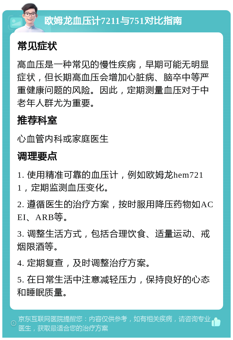 欧姆龙血压计7211与751对比指南 常见症状 高血压是一种常见的慢性疾病，早期可能无明显症状，但长期高血压会增加心脏病、脑卒中等严重健康问题的风险。因此，定期测量血压对于中老年人群尤为重要。 推荐科室 心血管内科或家庭医生 调理要点 1. 使用精准可靠的血压计，例如欧姆龙hem7211，定期监测血压变化。 2. 遵循医生的治疗方案，按时服用降压药物如ACEI、ARB等。 3. 调整生活方式，包括合理饮食、适量运动、戒烟限酒等。 4. 定期复查，及时调整治疗方案。 5. 在日常生活中注意减轻压力，保持良好的心态和睡眠质量。