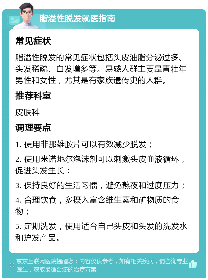 脂溢性脱发就医指南 常见症状 脂溢性脱发的常见症状包括头皮油脂分泌过多、头发稀疏、白发增多等。易感人群主要是青壮年男性和女性，尤其是有家族遗传史的人群。 推荐科室 皮肤科 调理要点 1. 使用非那雄胺片可以有效减少脱发； 2. 使用米诺地尔泡沫剂可以刺激头皮血液循环，促进头发生长； 3. 保持良好的生活习惯，避免熬夜和过度压力； 4. 合理饮食，多摄入富含维生素和矿物质的食物； 5. 定期洗发，使用适合自己头皮和头发的洗发水和护发产品。