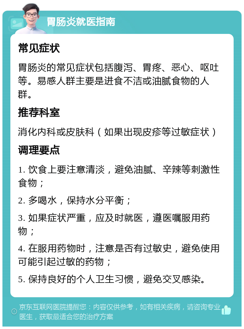 胃肠炎就医指南 常见症状 胃肠炎的常见症状包括腹泻、胃疼、恶心、呕吐等。易感人群主要是进食不洁或油腻食物的人群。 推荐科室 消化内科或皮肤科（如果出现皮疹等过敏症状） 调理要点 1. 饮食上要注意清淡，避免油腻、辛辣等刺激性食物； 2. 多喝水，保持水分平衡； 3. 如果症状严重，应及时就医，遵医嘱服用药物； 4. 在服用药物时，注意是否有过敏史，避免使用可能引起过敏的药物； 5. 保持良好的个人卫生习惯，避免交叉感染。