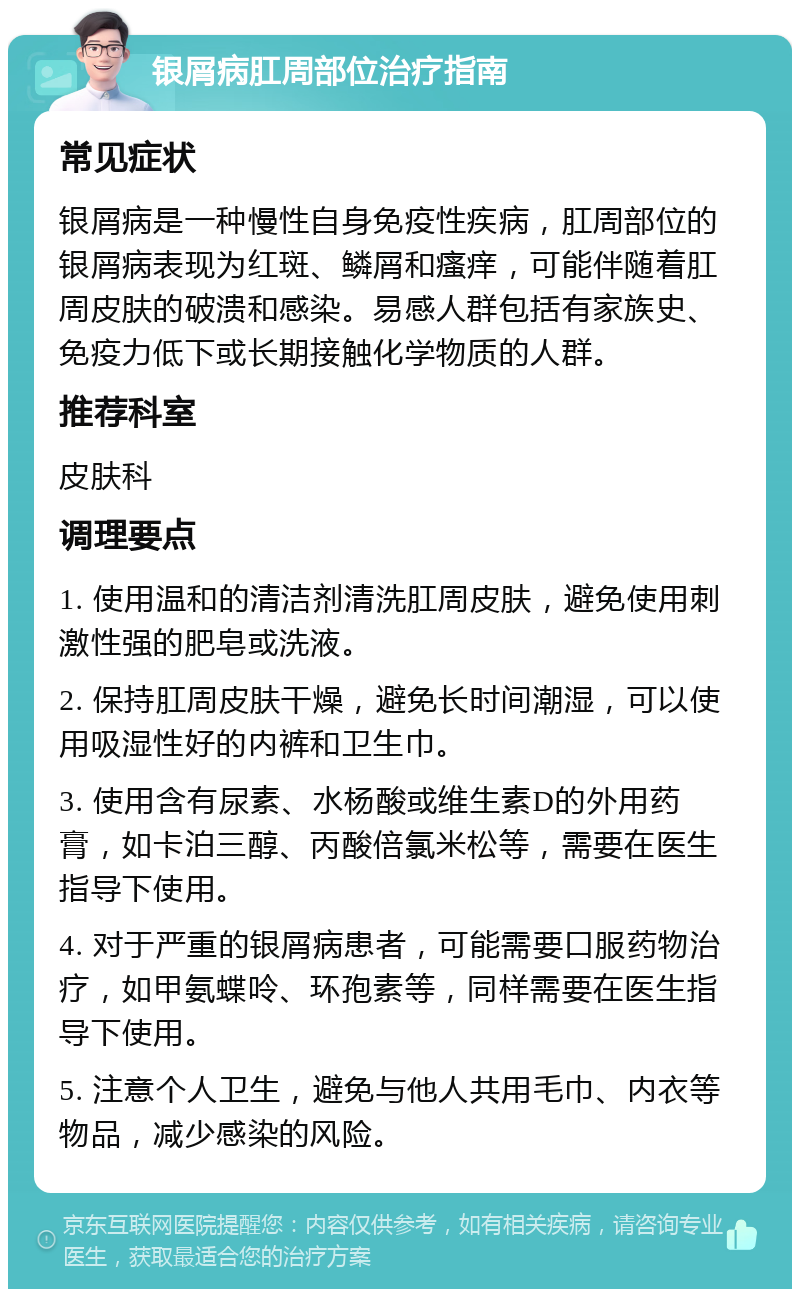 银屑病肛周部位治疗指南 常见症状 银屑病是一种慢性自身免疫性疾病，肛周部位的银屑病表现为红斑、鳞屑和瘙痒，可能伴随着肛周皮肤的破溃和感染。易感人群包括有家族史、免疫力低下或长期接触化学物质的人群。 推荐科室 皮肤科 调理要点 1. 使用温和的清洁剂清洗肛周皮肤，避免使用刺激性强的肥皂或洗液。 2. 保持肛周皮肤干燥，避免长时间潮湿，可以使用吸湿性好的内裤和卫生巾。 3. 使用含有尿素、水杨酸或维生素D的外用药膏，如卡泊三醇、丙酸倍氯米松等，需要在医生指导下使用。 4. 对于严重的银屑病患者，可能需要口服药物治疗，如甲氨蝶呤、环孢素等，同样需要在医生指导下使用。 5. 注意个人卫生，避免与他人共用毛巾、内衣等物品，减少感染的风险。