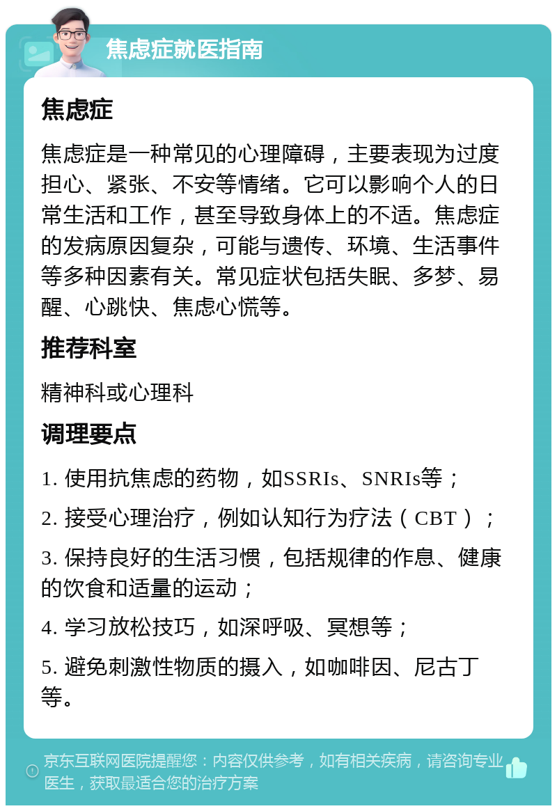 焦虑症就医指南 焦虑症 焦虑症是一种常见的心理障碍，主要表现为过度担心、紧张、不安等情绪。它可以影响个人的日常生活和工作，甚至导致身体上的不适。焦虑症的发病原因复杂，可能与遗传、环境、生活事件等多种因素有关。常见症状包括失眠、多梦、易醒、心跳快、焦虑心慌等。 推荐科室 精神科或心理科 调理要点 1. 使用抗焦虑的药物，如SSRIs、SNRIs等； 2. 接受心理治疗，例如认知行为疗法（CBT）； 3. 保持良好的生活习惯，包括规律的作息、健康的饮食和适量的运动； 4. 学习放松技巧，如深呼吸、冥想等； 5. 避免刺激性物质的摄入，如咖啡因、尼古丁等。