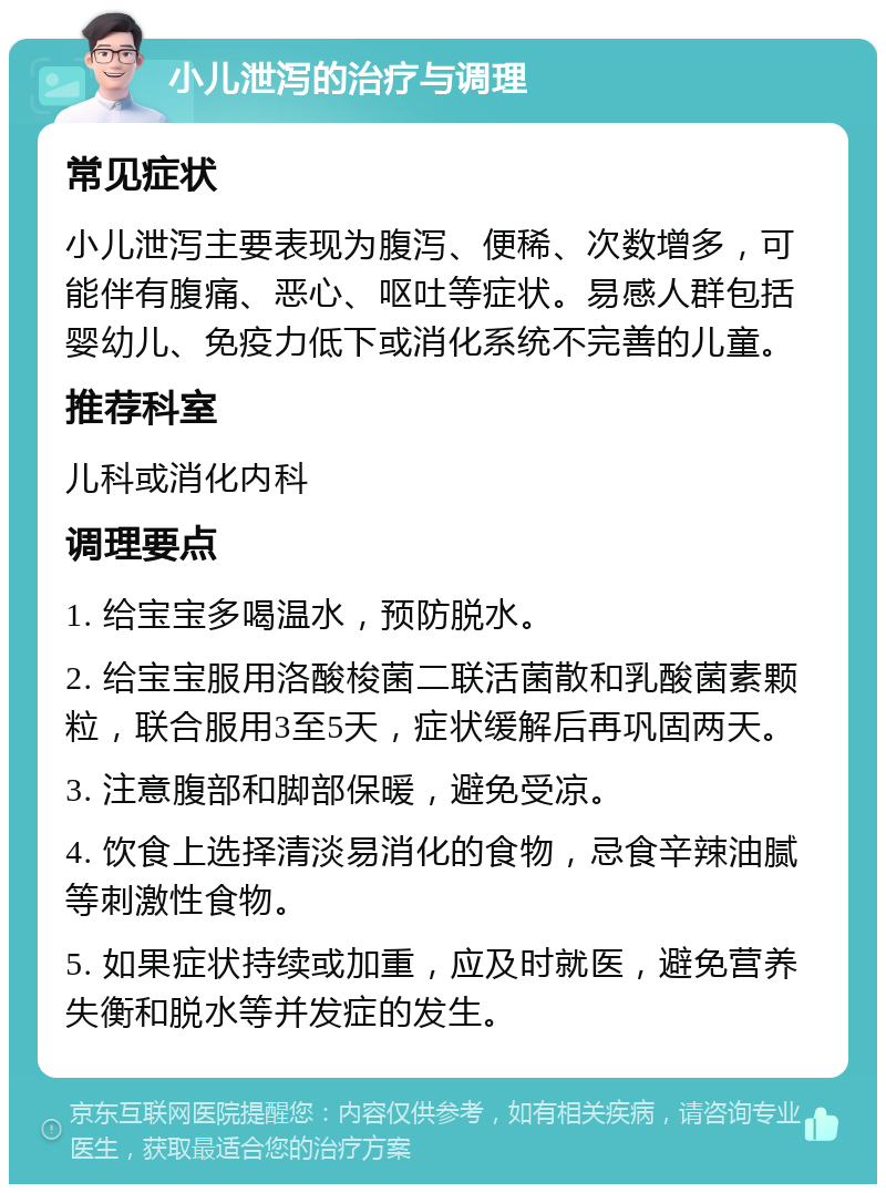 小儿泄泻的治疗与调理 常见症状 小儿泄泻主要表现为腹泻、便稀、次数增多，可能伴有腹痛、恶心、呕吐等症状。易感人群包括婴幼儿、免疫力低下或消化系统不完善的儿童。 推荐科室 儿科或消化内科 调理要点 1. 给宝宝多喝温水，预防脱水。 2. 给宝宝服用洛酸梭菌二联活菌散和乳酸菌素颗粒，联合服用3至5天，症状缓解后再巩固两天。 3. 注意腹部和脚部保暖，避免受凉。 4. 饮食上选择清淡易消化的食物，忌食辛辣油腻等刺激性食物。 5. 如果症状持续或加重，应及时就医，避免营养失衡和脱水等并发症的发生。