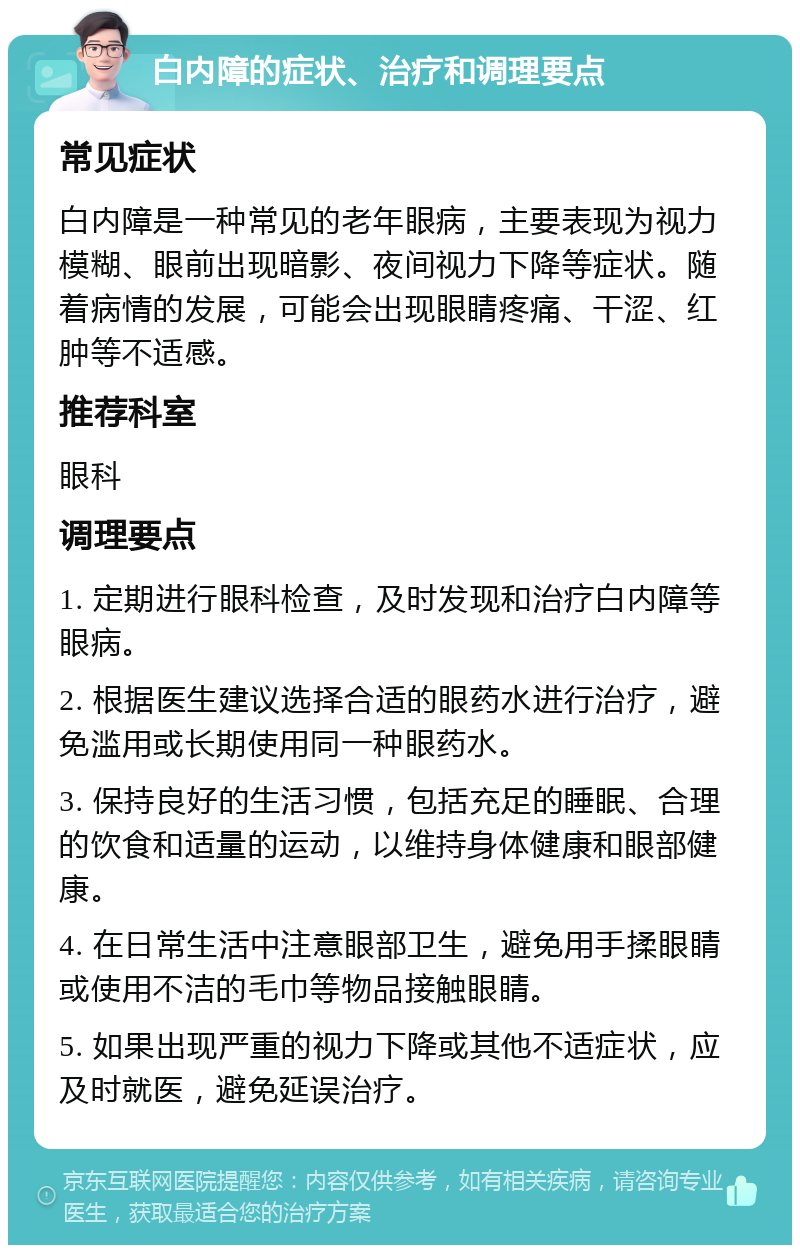 白内障的症状、治疗和调理要点 常见症状 白内障是一种常见的老年眼病，主要表现为视力模糊、眼前出现暗影、夜间视力下降等症状。随着病情的发展，可能会出现眼睛疼痛、干涩、红肿等不适感。 推荐科室 眼科 调理要点 1. 定期进行眼科检查，及时发现和治疗白内障等眼病。 2. 根据医生建议选择合适的眼药水进行治疗，避免滥用或长期使用同一种眼药水。 3. 保持良好的生活习惯，包括充足的睡眠、合理的饮食和适量的运动，以维持身体健康和眼部健康。 4. 在日常生活中注意眼部卫生，避免用手揉眼睛或使用不洁的毛巾等物品接触眼睛。 5. 如果出现严重的视力下降或其他不适症状，应及时就医，避免延误治疗。