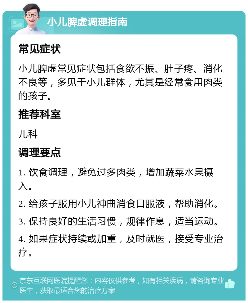 小儿脾虚调理指南 常见症状 小儿脾虚常见症状包括食欲不振、肚子疼、消化不良等，多见于小儿群体，尤其是经常食用肉类的孩子。 推荐科室 儿科 调理要点 1. 饮食调理，避免过多肉类，增加蔬菜水果摄入。 2. 给孩子服用小儿神曲消食口服液，帮助消化。 3. 保持良好的生活习惯，规律作息，适当运动。 4. 如果症状持续或加重，及时就医，接受专业治疗。