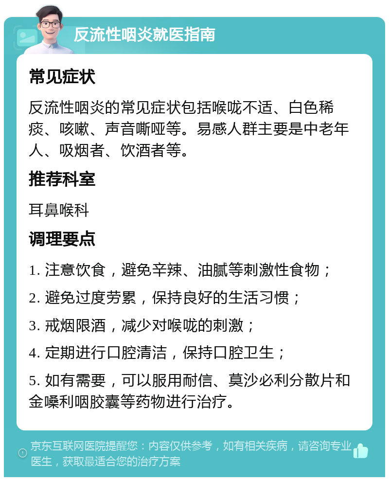 反流性咽炎就医指南 常见症状 反流性咽炎的常见症状包括喉咙不适、白色稀痰、咳嗽、声音嘶哑等。易感人群主要是中老年人、吸烟者、饮酒者等。 推荐科室 耳鼻喉科 调理要点 1. 注意饮食，避免辛辣、油腻等刺激性食物； 2. 避免过度劳累，保持良好的生活习惯； 3. 戒烟限酒，减少对喉咙的刺激； 4. 定期进行口腔清洁，保持口腔卫生； 5. 如有需要，可以服用耐信、莫沙必利分散片和金嗓利咽胶囊等药物进行治疗。