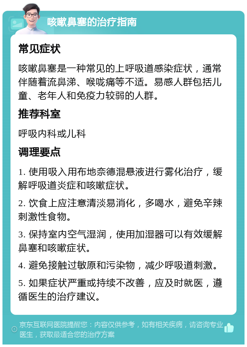 咳嗽鼻塞的治疗指南 常见症状 咳嗽鼻塞是一种常见的上呼吸道感染症状，通常伴随着流鼻涕、喉咙痛等不适。易感人群包括儿童、老年人和免疫力较弱的人群。 推荐科室 呼吸内科或儿科 调理要点 1. 使用吸入用布地奈德混悬液进行雾化治疗，缓解呼吸道炎症和咳嗽症状。 2. 饮食上应注意清淡易消化，多喝水，避免辛辣刺激性食物。 3. 保持室内空气湿润，使用加湿器可以有效缓解鼻塞和咳嗽症状。 4. 避免接触过敏原和污染物，减少呼吸道刺激。 5. 如果症状严重或持续不改善，应及时就医，遵循医生的治疗建议。